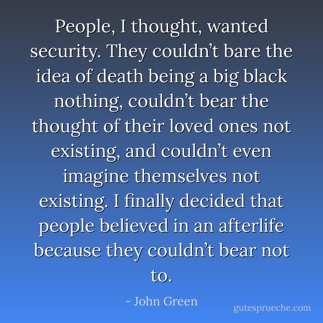 People, I thought, wanted security. They couldn’t bare the idea of death being a big black nothing, couldn’t bear the thought of their loved ones not existing, and couldn’t even imagine themselves not existing. I finally decided that people believed in an afterlife because they couldn’t bear not to. - John Green