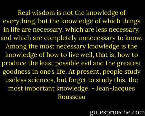 Real wisdom is not the knowledge of everything, but the knowledge of which things in life are necessary, which are less necessary, and which are completely unnecessary to know. Among the most necessary knowledge is the knowledge of how to live well, that is, how to produce the least possible evil and the greatest goodness in one’s life. At present, people study useless sciences, but forget to study this, the most important knowledge. - Jean-Jacques Rousseau