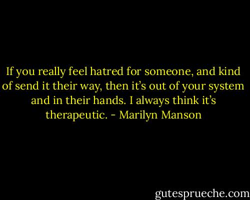 If you really feel hatred for someone, and kind of send it their way, then it’s out of your system and in their hands. I always think it’s therapeutic. - Marilyn Manson