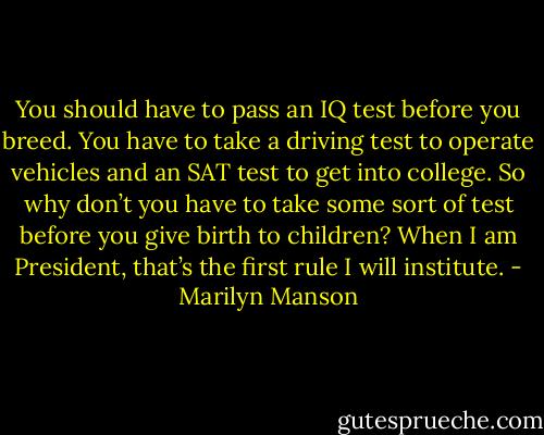 You should have to pass an IQ test before you breed. You have to take a driving test to operate vehicles and an SAT test to get into college. So why don’t you have to take some sort of test before you give birth to children? When I am President, that’s the first rule I will institute. - Marilyn Manson
