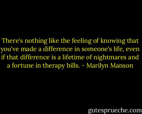 There's nothing like the feeling of knowing that you've made a difference in someone's life, even if that difference is a lifetime of nightmares and a fortune in therapy bills. - Marilyn Manson