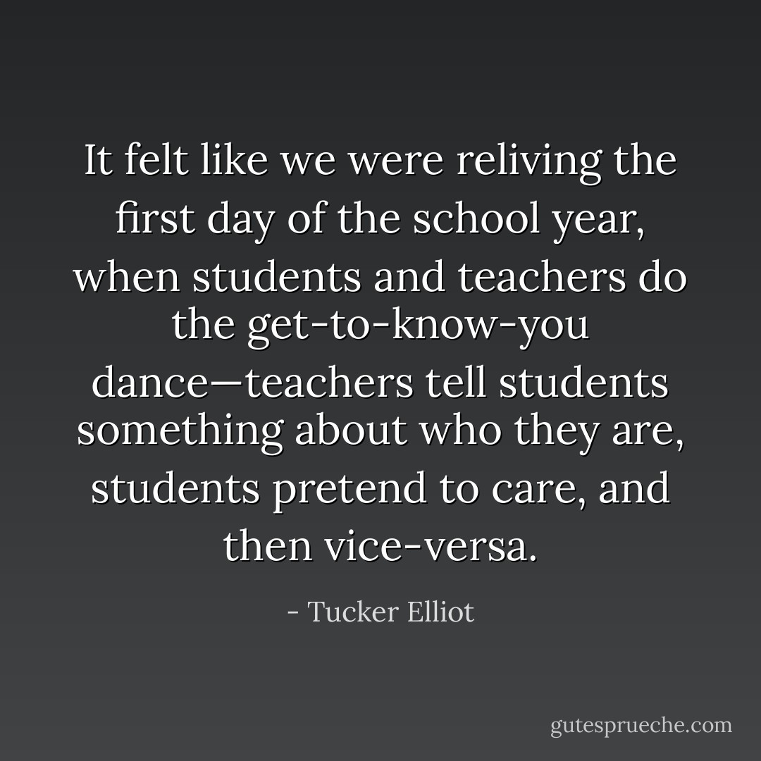 It felt like we were reliving the first day of the school year, when students and teachers do the get-to-know-you dance—teachers tell students something about who they are, students pretend to care, and then vice-versa. - Tucker Elliot