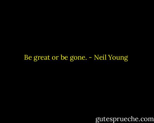 Be great or be gone. - Neil Young