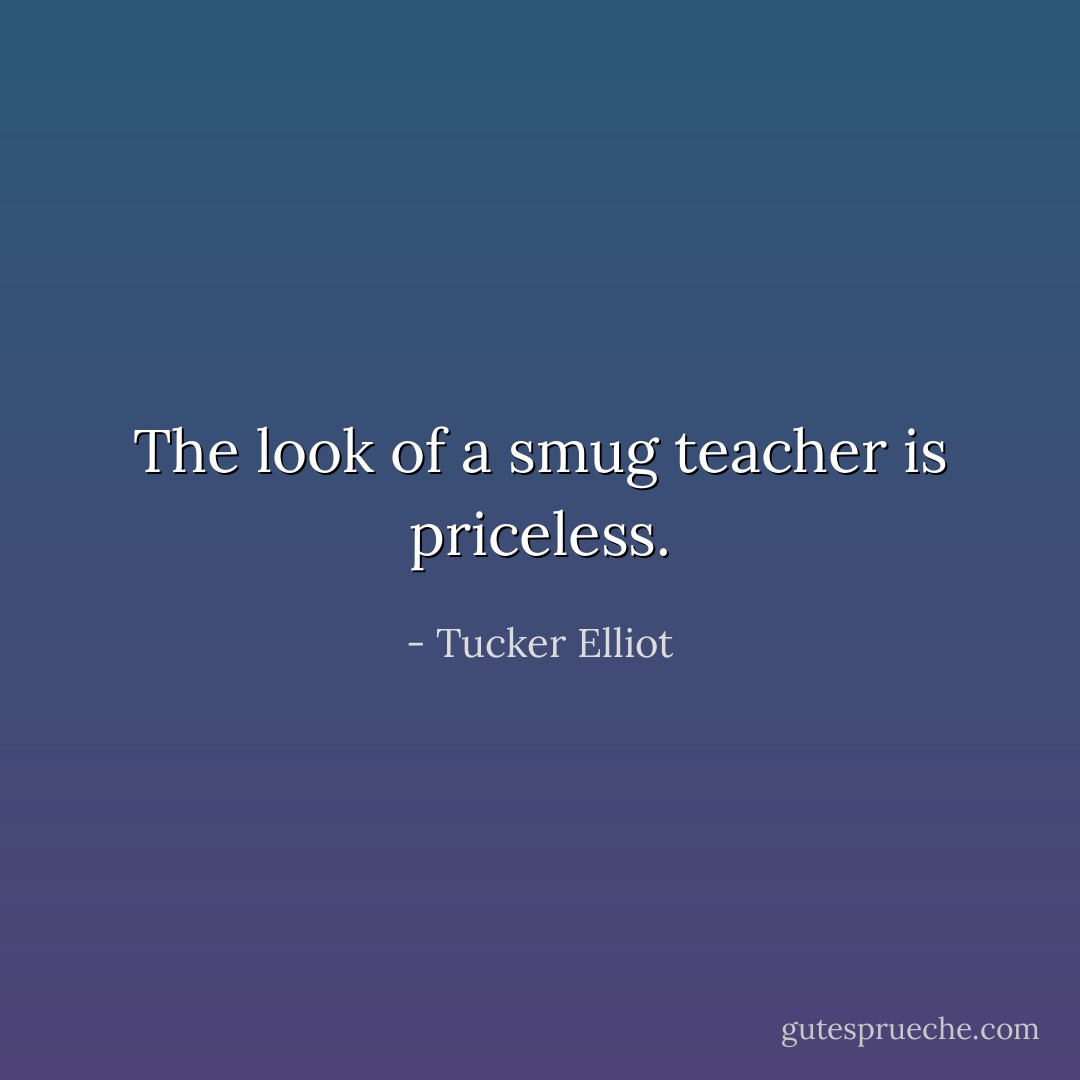 The look of a smug teacher is priceless. - Tucker Elliot