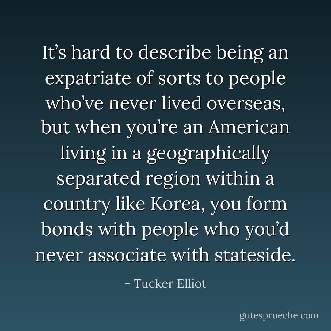 It’s hard to describe being an expatriate of sorts to people who’ve never lived overseas, but when you’re an American living in a geographically separated region within a country like Korea, you form bonds with people who you’d never associate with stateside. - Tucker Elliot