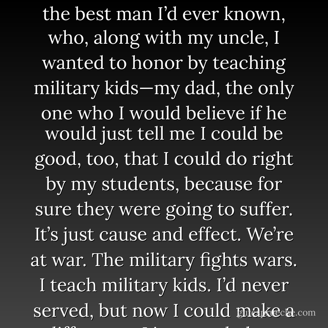 I needed to talk to my dad. My dad who had been to war, who had seen its horrors, who suffered from its nightmares, my dad who was a good man, the best man I’d ever known, who, along with my uncle, I wanted to honor by teaching military kids—my dad, the only one who I would believe if he would just tell me I could be good, too, that I could do right by my students, because for sure they were going to suffer. It’s just cause and effect. We’re at war. The military fights wars. I teach military kids. I’d never served, but now I could make a difference. I just needed my dad to tell me what to do, to tell me I was good enough to get it done. - Tucker Elliot
