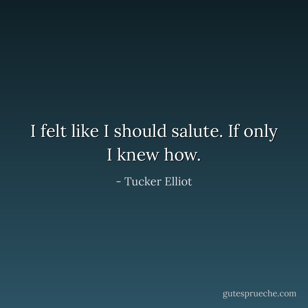 I felt like I should salute. If only I knew how. - Tucker Elliot