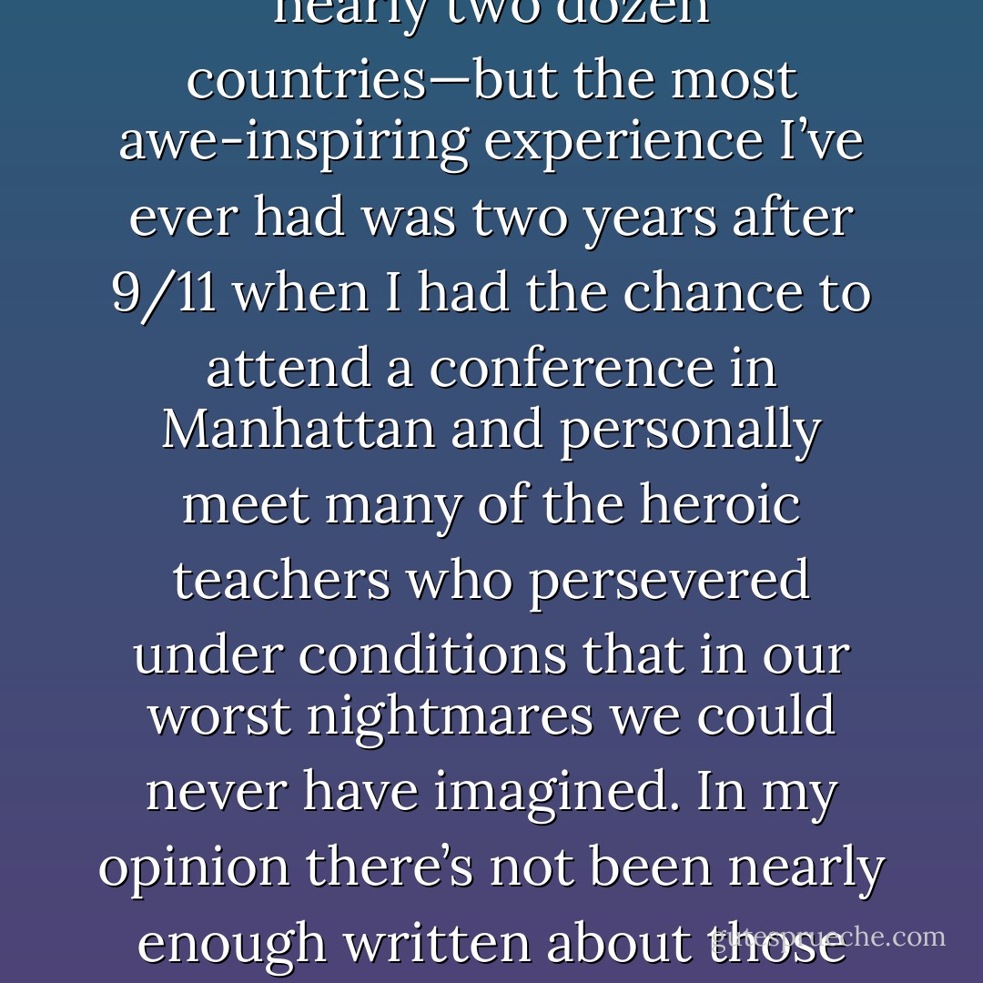 In my life I’ve been very lucky to travel around the world and see students and teachers in nearly two dozen countries—but the most awe-inspiring experience I’ve ever had was two years after 9/11 when I had the chance to attend a conference in Manhattan and personally meet many of the heroic teachers who persevered under conditions that in our worst nightmares we could never have imagined. In my opinion there’s not been nearly enough written about those teachers, and I hope that changes soon. - Tucker Elliot