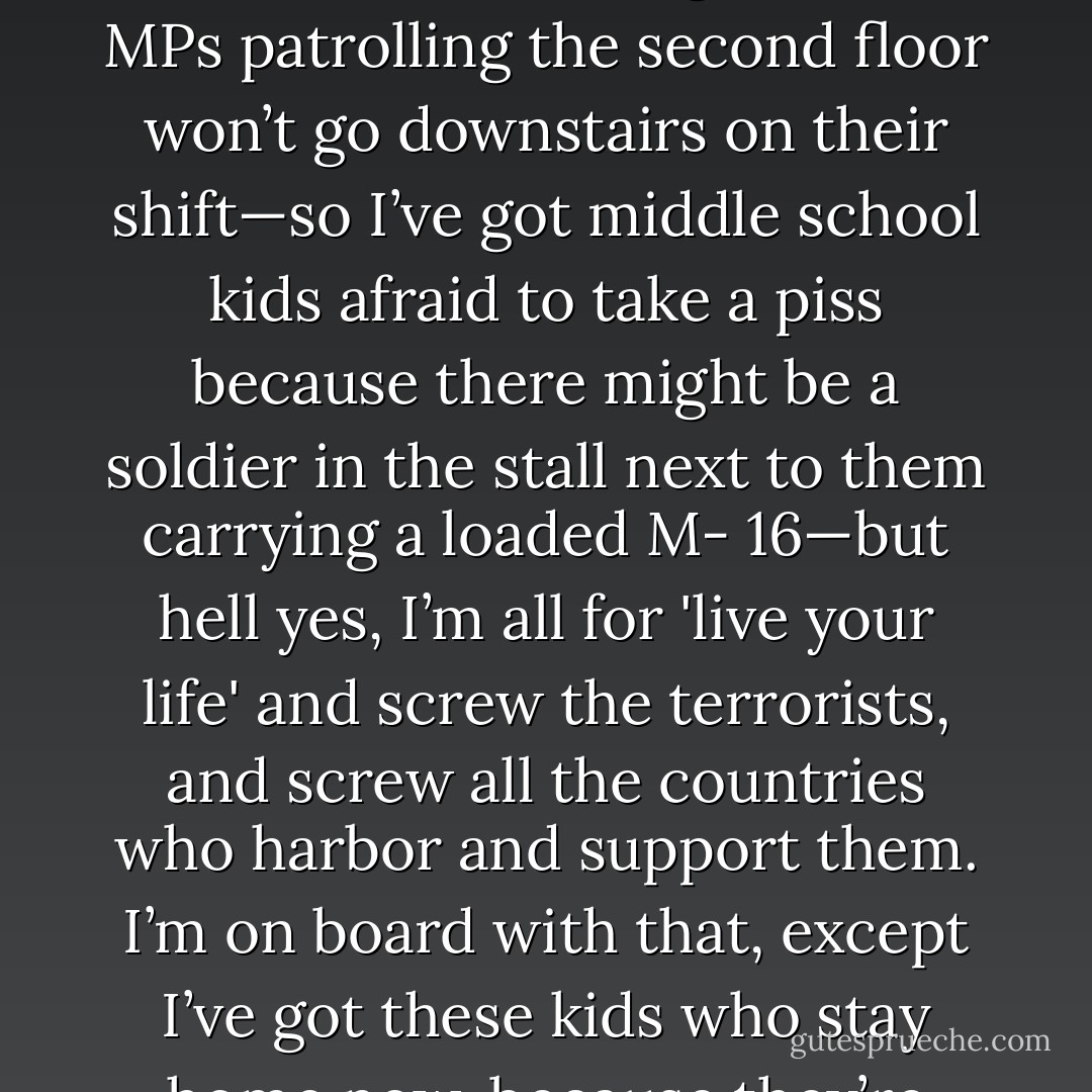 On the TV and in the newspapers all we hear and read is 'live your life or the terrorists win' and it sounds great, I’m all for that, except my kids won’t ask for a bathroom pass because the faculty facilities are on the first floor of the building and the MPs patrolling the second floor won’t go downstairs on their shift—so I’ve got middle school kids afraid to take a piss because there might be a soldier in the stall next to them carrying a loaded M- 16—but hell yes, I’m all for 'live your life' and screw the terrorists, and screw all the countries who harbor and support them. I’m on board with that, except I’ve got these kids who stay home now, because they’re scared riding a bus with soldiers carrying guns, knowing that one soldier isn’t enough, so there’s a military truck full of soldiers with even bigger guns following the bus 'just in case. - Tucker Elliot