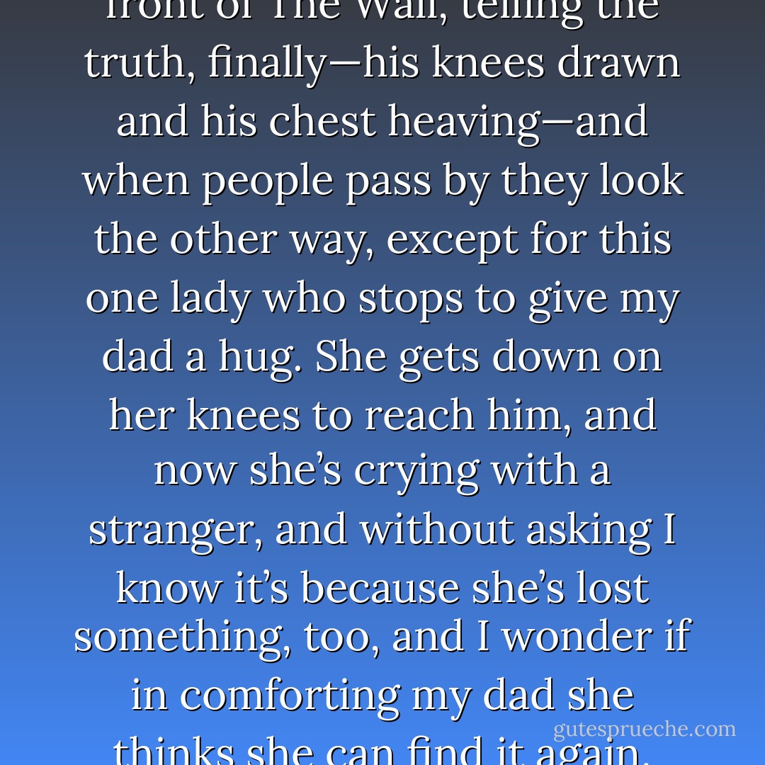I’m in my classroom and I’m looking at this girl, but all I can see is my dad on the ground, in front of The Wall, telling the truth, finally—his knees drawn and his chest heaving—and when people pass by they look the other way, except for this one lady who stops to give my dad a hug. She gets down on her knees to reach him, and now she’s crying with a stranger, and without asking I know it’s because she’s lost something, too, and I wonder if in comforting my dad she thinks she can find it again. Probably not. It doesn’t work that way. - Tucker Elliot