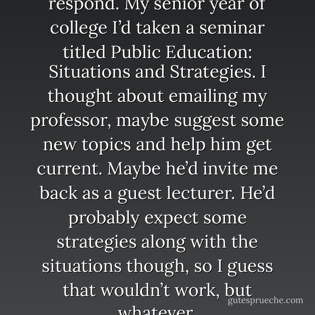 Honestly, I had no idea how to respond. My senior year of college I’d taken a seminar titled Public Education: Situations and Strategies. I thought about emailing my professor, maybe suggest some new topics and help him get current. Maybe he’d invite me back as a guest lecturer. He’d probably expect some strategies along with the situations though, so I guess that wouldn’t work, but whatever. - Tucker Elliot