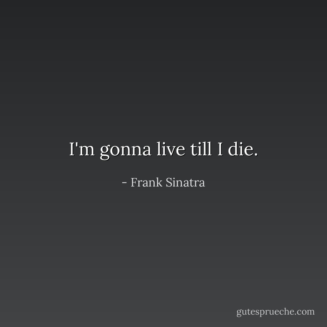 I'm gonna live till I die. - Frank Sinatra
