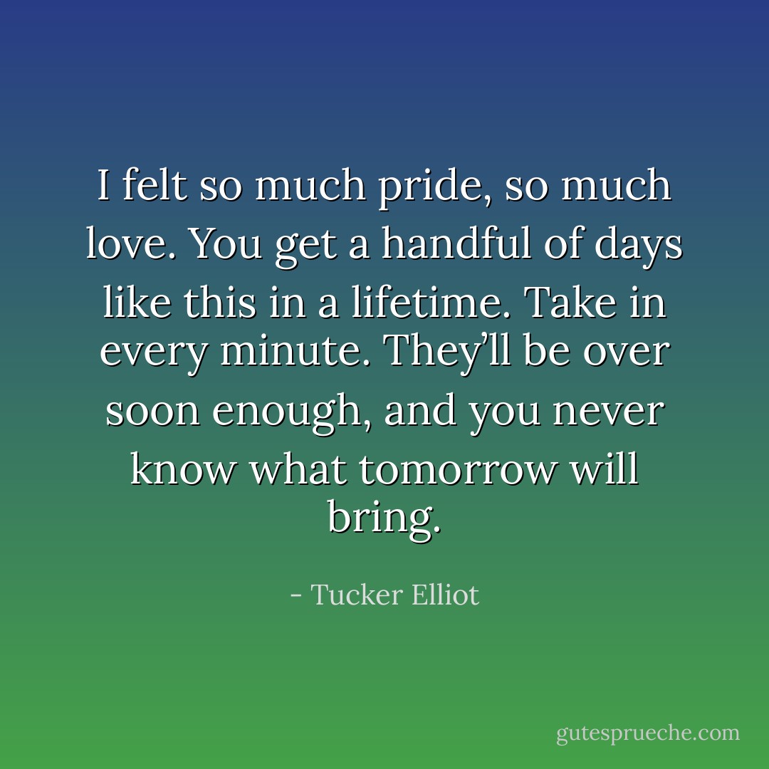 I felt so much pride, so much love. You get a handful of days like this in a lifetime. Take in every minute. They’ll be over soon enough, and you never know what tomorrow will bring. - Tucker Elliot