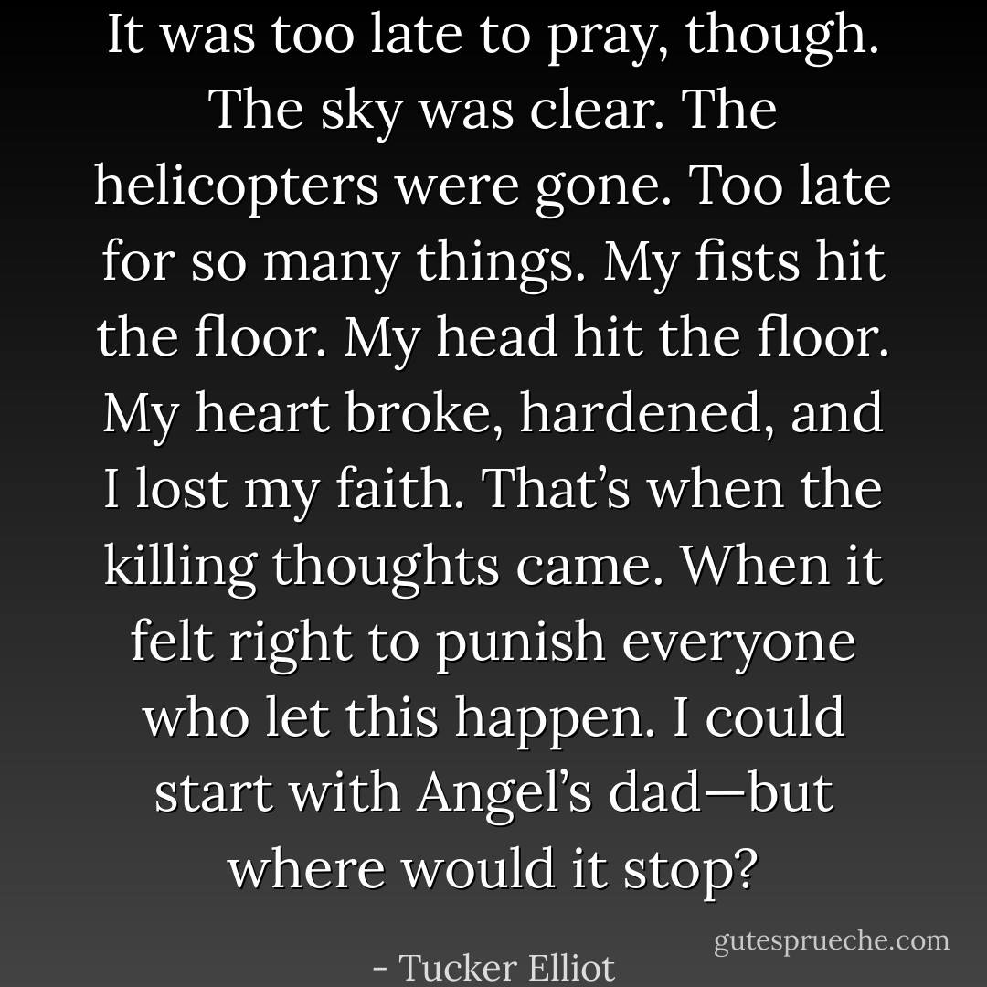It was too late to pray, though. The sky was clear. The helicopters were gone. Too late for so many things. My fists hit the floor. My head hit the floor. My heart broke, hardened, and I lost my faith. That’s when the killing thoughts came. When it felt right to punish everyone who let this happen. I could start with Angel’s dad—but where would it stop? - Tucker Elliot