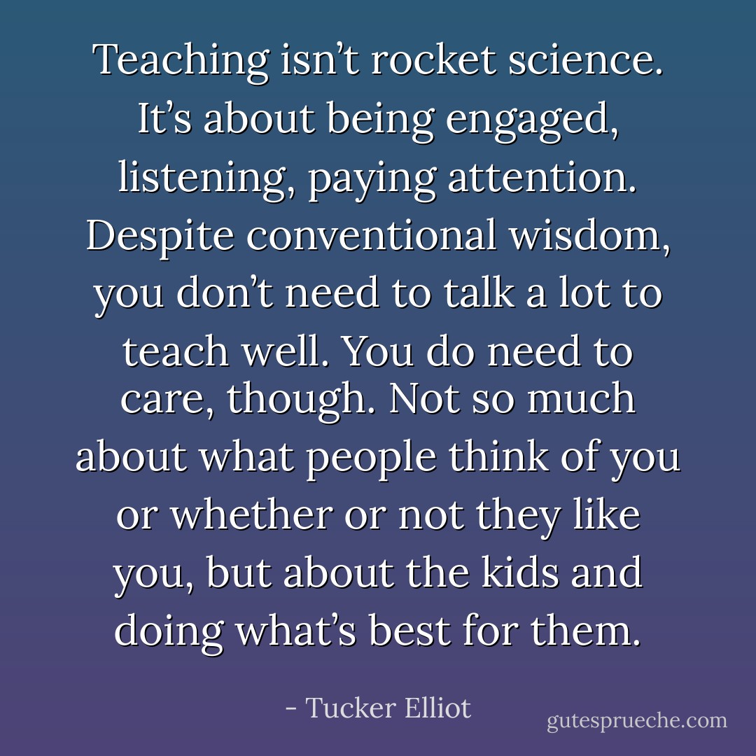 Teaching isn’t rocket science. It’s about being engaged, listening, paying attention. Despite conventional wisdom, you don’t need to talk a lot to teach well. You do need to care, though. Not so much about what people think of you or whether or not they like you, but about the kids and doing what’s best for them. - Tucker Elliot