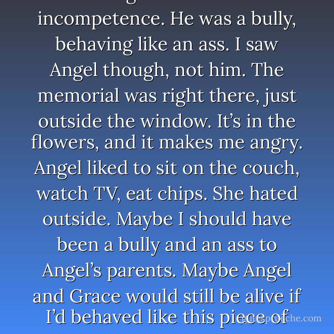 The only thing worse than his arrogance was his incompetence. He was a bully, behaving like an ass. I saw Angel though, not him. The memorial was right there, just outside the window. It’s in the flowers, and it makes me angry. Angel liked to sit on the couch, watch TV, eat chips. She hated outside. Maybe I should have been a bully and an ass to Angel’s parents. Maybe Angel and Grace would still be alive if I’d behaved like this piece of shit teacher. - Tucker Elliot