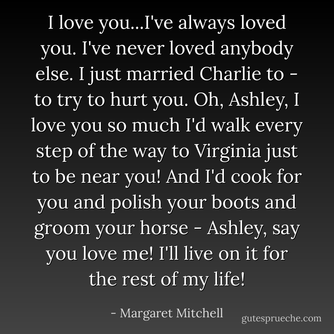 I love you...I've always loved you. I've never loved anybody else. I just married Charlie to - to try to hurt you. Oh, Ashley, I love you so much I'd walk every step of the way to Virginia just to be near you! And I'd cook for you and polish your boots and groom your horse - Ashley, say you love me! I'll live on it for the rest of my life! - Margaret Mitchell