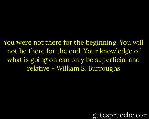 You were not there for the beginning. You will not be there for the end. Your knowledge of what is going on can only be superficial and relative - William S. Burroughs