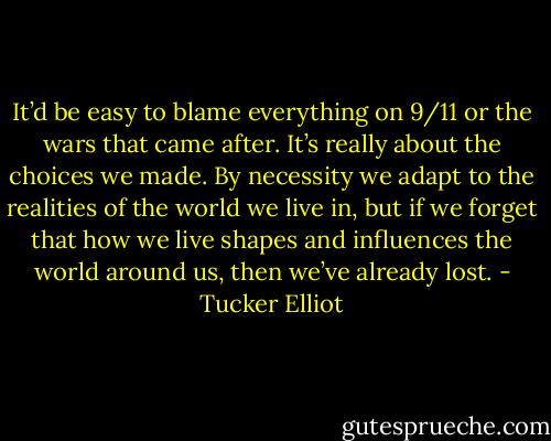 It’d be easy to blame everything on 9/11 or the wars that came after. It’s really about the choices we made. By necessity we adapt to the realities of the world we live in, but if we forget that how we live shapes and influences the world around us, then we’ve already lost. - Tucker Elliot
