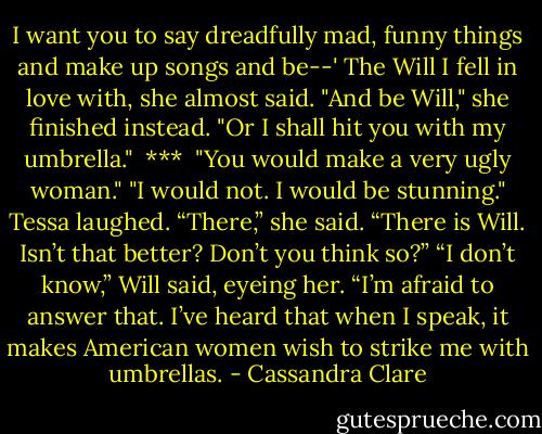 I want you to say dreadfully mad, funny things and make up songs and be--' The Will I fell in love with, she almost said. "And be Will," she finished instead. "Or I shall hit you with my umbrella."<br /><br />***<br /><br />"You would make a very ugly woman."<br />"I would not. I would be stunning."<br />Tessa laughed. “There,” she said. “There is Will. Isn’t that better? Don’t you think so?” “I don’t know,” Will said, eyeing her. “I’m afraid to answer that. I’ve heard that when I speak, it makes American women wish to strike me with umbrellas. - Cassandra Clare