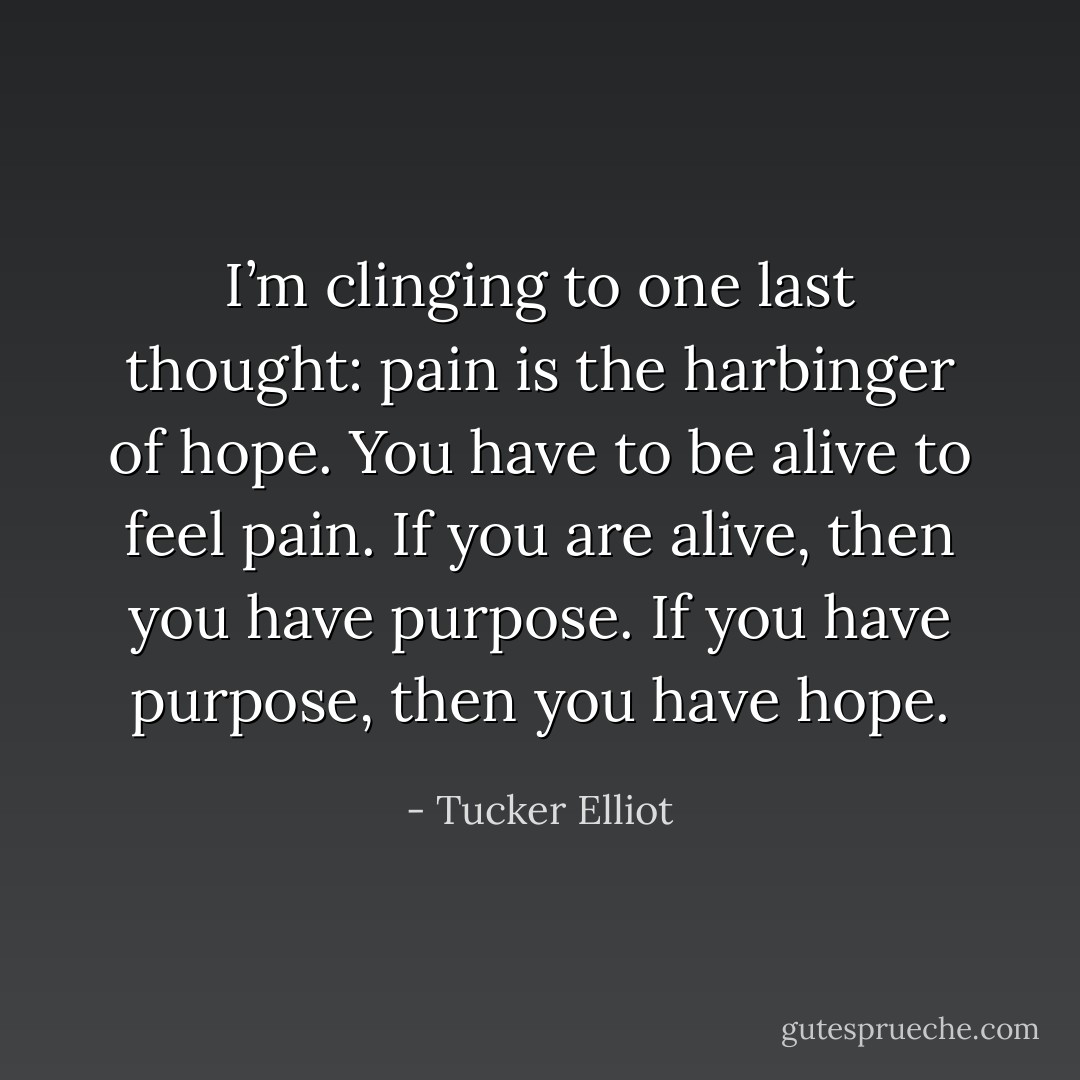 I’m clinging to one last thought: pain is the harbinger of hope. You have to be alive to feel pain. If you are alive, then you have purpose. If you have purpose, then you have hope. - Tucker Elliot