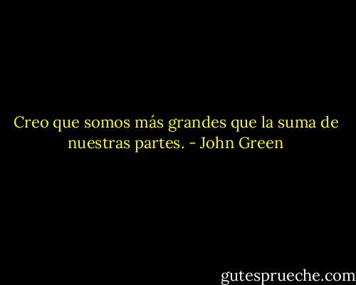 Creo que somos más grandes que la suma de nuestras partes. - John Green