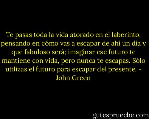 Te pasas toda la vida atorado en el laberinto, pensando en cómo vas a escapar de ahí un día y que fabuloso será; imaginar ese futuro te mantiene con vida, pero nunca te escapas. Sólo utilizas el futuro para escapar del presente. - John Green
