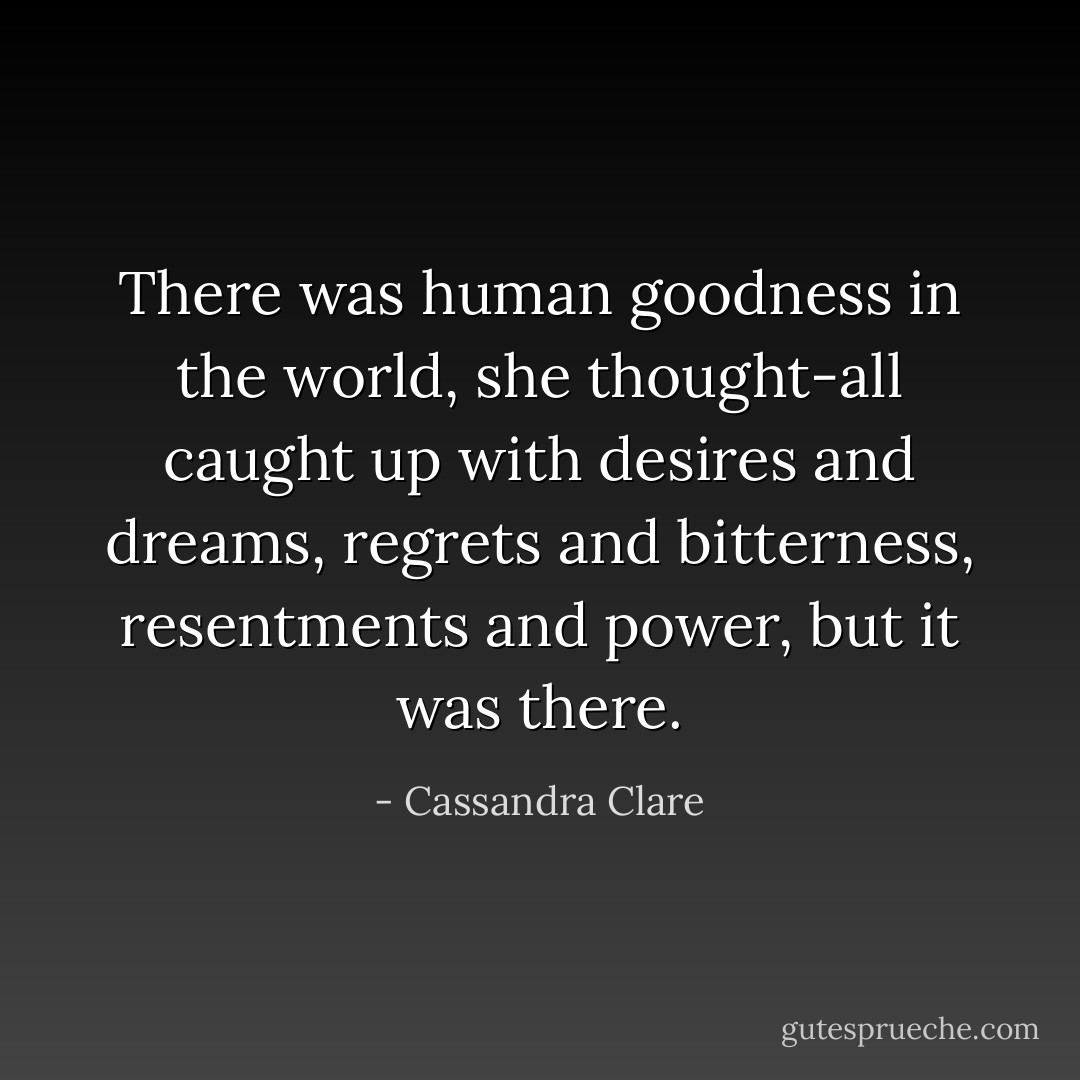 There was human goodness in the world, she thought-all caught up with desires and dreams, regrets and bitterness, resentments and power, but it was there. - Cassandra Clare