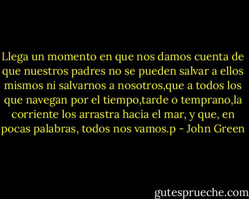 Llega un momento en que nos damos cuenta de que nuestros padres no se pueden salvar a ellos mismos ni salvarnos a nosotros,que a todos los que navegan por el tiempo,tarde o temprano,la corriente los arrastra hacia el mar, y que, en pocas palabras, todos nos vamos.p - John Green