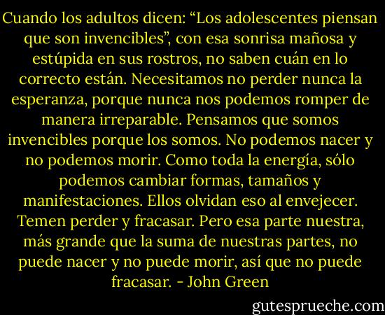 Cuando los adultos dicen: “Los adolescentes piensan que son invencibles”, con esa sonrisa mañosa y estúpida en sus rostros, no saben cuán en lo correcto están. Necesitamos no perder nunca la esperanza, porque nunca nos podemos romper de manera irreparable. Pensamos que somos invencibles porque los somos. No podemos nacer y no podemos morir. Como toda la energía, sólo podemos cambiar formas, tamaños y manifestaciones. Ellos olvidan eso al envejecer. Temen perder y fracasar. Pero esa parte nuestra, más grande que la suma de nuestras partes, no puede nacer y no puede morir, así que no puede fracasar. - John Green