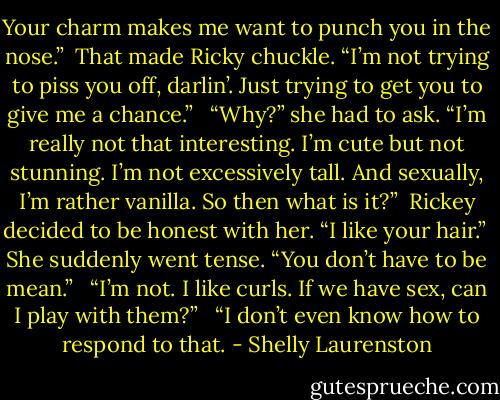 Your charm makes me want to punch you in the nose.”<br /><br />That made Ricky chuckle. “I’m not trying to piss you off, darlin’. Just trying to get you to give me a chance.”<br /><br /> “Why?” she had to ask. “I’m really not that interesting. I’m cute but not stunning. I’m not excessively tall. And sexually, I’m rather vanilla. So then what is it?”<br /><br />Rickey decided to be honest with her. “I like your hair.”<br /><br />She suddenly went tense. “You don’t have to be mean.”<br /><br /> “I’m not. I like curls. If we have sex, can I play with them?”<br /><br /> “I don’t even know how to respond to that. - Shelly Laurenston