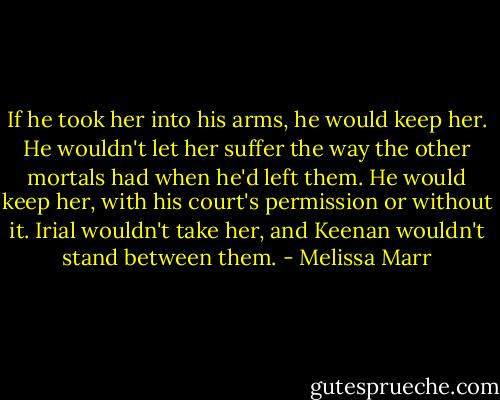 If he took her into his arms, he would keep her. He wouldn't let her suffer the way the other mortals had when he'd left them. He would keep her, with his court's permission or without it. Irial wouldn't take her, and Keenan wouldn't stand between them. - Melissa Marr