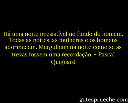Há uma noite irresistível no fundo do homem. Todas as noites, as mulheres e os homens adormecem. Mergulham na noite como se as trevas fossem uma recordação. - Pascal Quignard