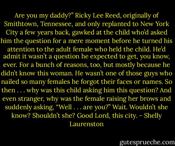 Are you my daddy?”<br />Ricky Lee Reed, originally of Smithtown, Tennessee, and only replanted to New York City a few years back, gawked at the child who’d asked him the question for a mere moment before he turned his attention to the adult female who held the child.<br />He’d admit it wasn’t a question he expected to get, you know, ever. For a bunch of reasons, too, but mostly because he didn’t know this woman. He wasn’t one of those guys who nailed so many females he forgot their faces or names. So then . . . why was this child asking him this question? And even stranger, why was the female raising her brows and suddenly asking, “Well . . . are you?”<br />Wait. Wouldn’t she know? Shouldn’t she? Good Lord, this city. - Shelly Laurenston