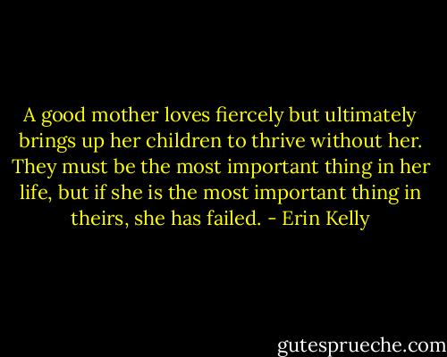 A good mother loves fiercely but ultimately brings up her children to thrive without her. They must be the most important thing in her life, but if she is the most important thing in theirs, she has failed. - Erin Kelly