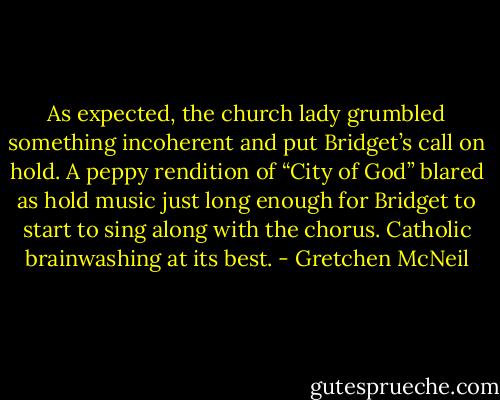 As expected, the church lady grumbled something incoherent and put Bridget’s call on hold. A peppy rendition of “City of God” blared as hold music just long enough for Bridget to start to sing along with the chorus. Catholic brainwashing at its best. - Gretchen McNeil
