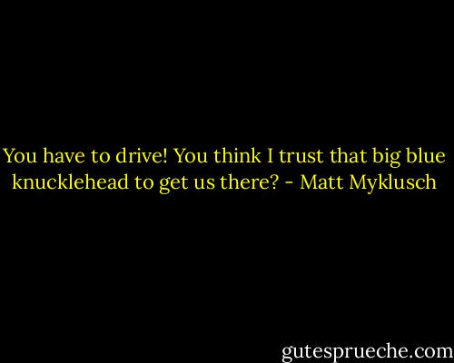 You have to drive! You think I trust that big blue knucklehead to get us there? - Matt Myklusch