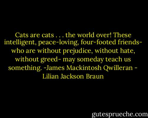 Cats are cats . . . the world over!<br />These intelligent, peace-loving, four-footed friends- who are without prejudice, without hate, without greed- may someday teach us something.<br />-James Mackintosh Qwilleran - Lilian Jackson Braun