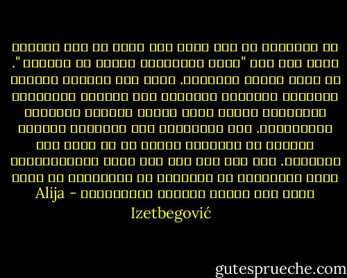 إن الإسلام لم يكن مجرد أمة إنما هو على الأرجح دعوة إلى أمة "تأمر بالمعروف وتنهى عن المنكر ". أي تؤدي رسالة أخلاقية. وإذا نحن أغفلنا المكون السياسي للإسلام وقصرناه على النزعة التصوفية الدينية، فإننا بذلك نكرّس صامتين التبعية والعبودية. وفي المقابل، إذا تجاهلنا المكون الديني في الإسلام نتوقف عن أن نكون قوة أخلاقية. فهل يهم بعد ذلك إذا كانت الإمبريالية تسمى بريطانية أو ألمانية أو إسلامية، ما دامت مجرد قوة قاهرة للشعوب والأشياء؟ - Alija Izetbegović