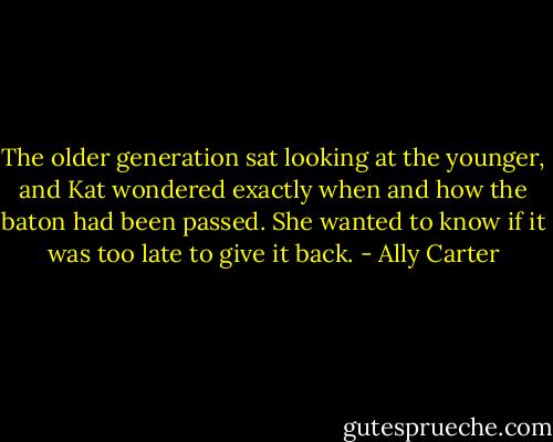 The older generation sat looking at the younger, and Kat wondered exactly when and how the baton had been passed. She wanted to know if it was too late to give it back. - Ally Carter