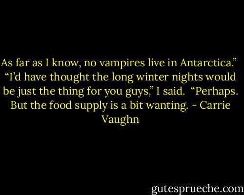 As far as I know, no vampires live in Antarctica.” <br />“I’d have thought the long winter nights would be just the thing for you guys,” I said. <br />“Perhaps. But the food supply is a bit wanting. - Carrie Vaughn