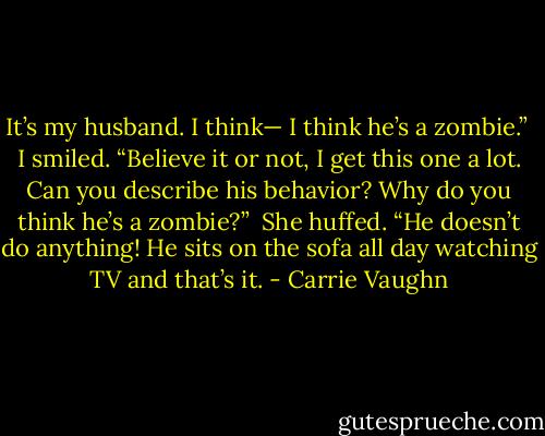 It’s my husband. I think— I think he’s a zombie.” <br />I smiled. “Believe it or not, I get this one a lot. Can you describe his behavior? Why do you think he’s a zombie?” <br />She huffed. “He doesn’t do anything! He sits on the sofa all day watching TV and that’s it. - Carrie Vaughn
