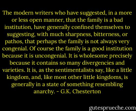 The modern writers who have suggested, in a more or less open manner, that the family is a bad institution, have generally confined themselves to suggesting, with much sharpness, bitterness, or pathos, that perhaps the family is not always very congenial. Of course the family is a good institution because it is uncongenial. It is wholesome precisely because it contains so many divergencies and varieties. It is, as the sentimentalists say, like a little kingdom, and, like most other little kingdoms, is generally in a state of something resembling anarchy. - G.K. Chesterton