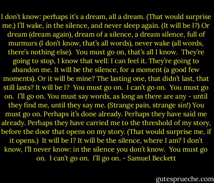 I don’t know: perhaps it’s a dream, all a dream. (That would surprise me.) I’ll wake, in the silence, and never sleep again. (It will be I?) Or dream (dream again), dream of a silence, a dream silence, full of murmurs (I don’t know, that’s all words), never wake (all words, there’s nothing else).<br /><br />You must go on, that’s all I know.<br /><br />They’re going to stop, I know that well: I can feel it. They’re going to abandon me. It will be the silence, for a moment (a good few moments). Or it will be mine? The lasting one, that didn’t last, that still lasts? It will be I?<br /><br />You must go on.<br /><br />I can’t go on.<br /><br />You must go on.<br /><br />I’ll go on. You must say words, as long as there are any - until they find me, until they say me. (Strange pain, strange sin!) You must go on. Perhaps it’s done already. Perhaps they have said me already. Perhaps they have carried me to the threshold of my story, before the door that opens on my story. (That would surprise me, if it opens.)<br /><br />It will be I? It will be the silence, where I am? I don’t know, I’ll never know: in the silence you don’t know.<br /><br />You must go on.<br /><br />I can’t go on.<br /><br />I’ll go on. - Samuel Beckett