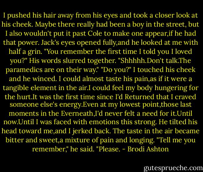 I pushed his hair away from his eyes and took a closer look at his cheek. Maybe there really had been a boy in the street, but I also wouldn't put it past Cole to make one appear,if he had that power.<br />Jack's eyes opened fully,and he looked at me with half a grin. "You remember the first time I told you I loved you?" His words slurred together.<br />"Shhhhh.Don't talk.The paramedics are on their way."<br />"Do you?"<br />I touched his cheek and he winced. I could almost taste his pain,as if it were a tangible element in the air.I could feel my body hungering for the hurt.It was the first time since I'd Returned that I craved someone else's energy.Even at my lowest point,those last moments in the Everneath,I'd never felt a need for it.Until now.Until I was faced with emotions this strong.<br />He tilted his head toward me,and I jerked back. The taste in the air became bitter and sweet,a mixture of pain and longing.<br />"Tell me you remember," he said. "Please. - Brodi Ashton