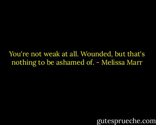 You're not weak at all. Wounded, but that's nothing to be ashamed of. - Melissa Marr