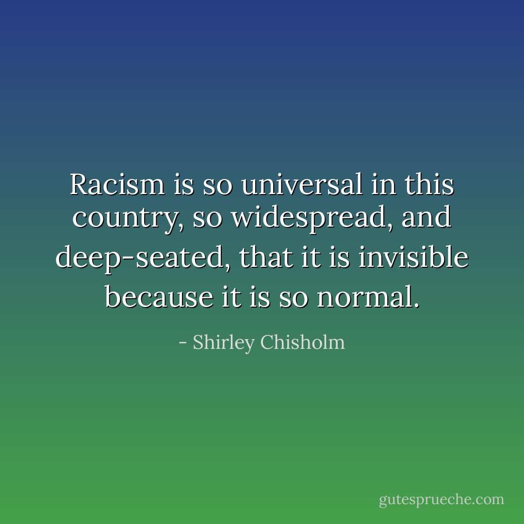 Racism is so universal in this country, so widespread, and deep-seated, that it is invisible because it is so normal. - Shirley Chisholm