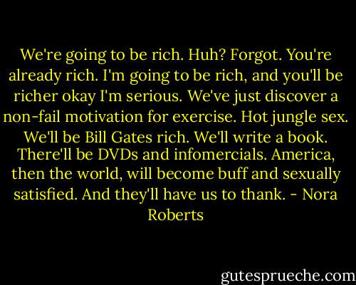 We're going to be rich.<br />Huh?<br />Forgot. You're already rich. I'm going to be rich, and you'll be richer<br />okay<br />I'm serious. We've just discover a non-fail motivation for exercise. Hot jungle sex. We'll be Bill Gates rich. We'll write a book. There'll be DVDs and infomercials.<br />America, then the world, will become buff and sexually satisfied. And they'll have us to thank. - Nora Roberts