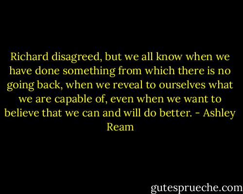 Richard disagreed, but we all know when we have done something from which there is no going back, when we reveal to ourselves what we are capable of, even when we want to believe that we can and will do better. - Ashley Ream