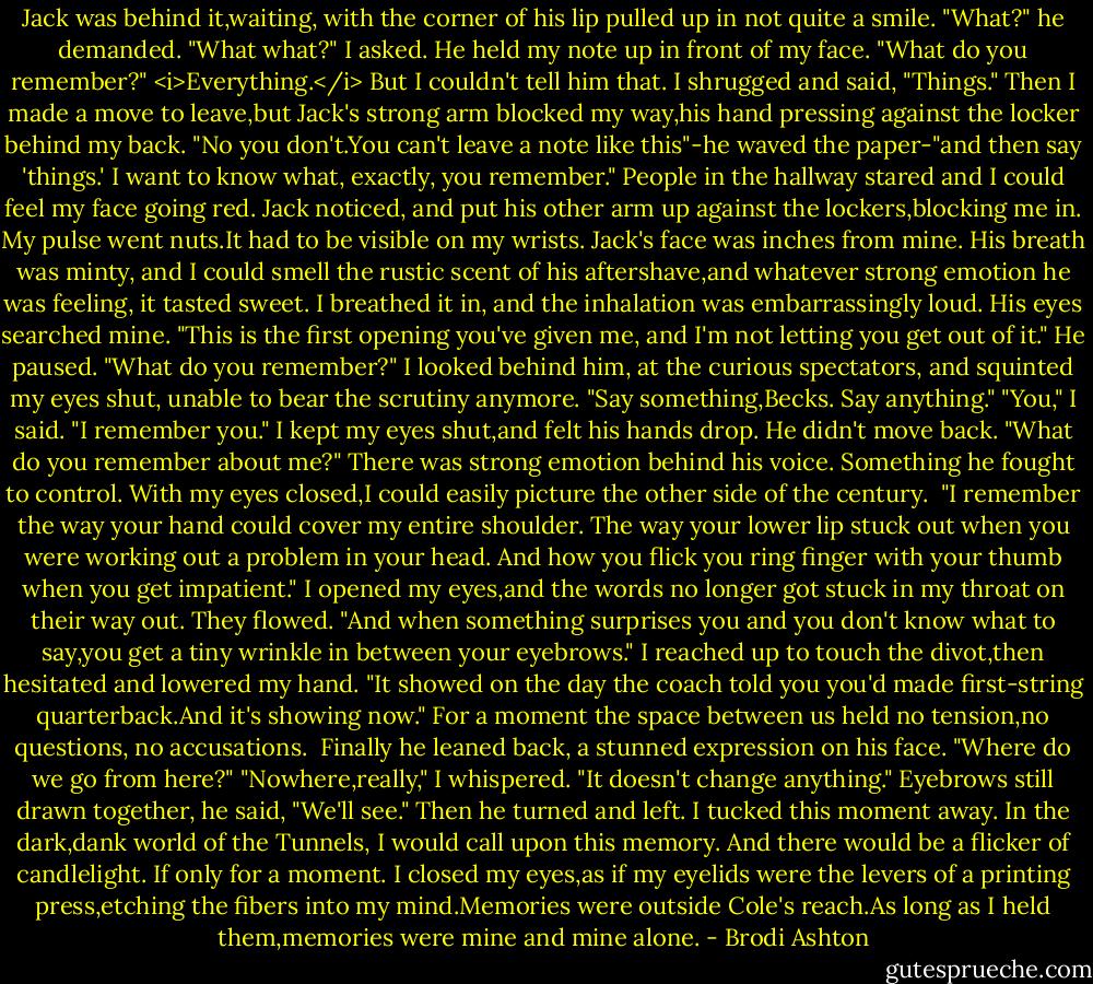 Jack was behind it,waiting, with the corner of his lip pulled up in not quite a smile. "What?" he demanded.<br />"What what?" I asked.<br />He held my note up in front of my face. "What do you remember?"<br /><i>Everything.</i> But I couldn't tell him that. I shrugged and said, "Things." Then I made a move to leave,but Jack's strong arm blocked my way,his hand pressing against the locker behind my back.<br />"No you don't.You can't leave a note like this"-he waved the paper-"and then say 'things.' I want to know what, exactly, you remember."<br />People in the hallway stared and I could feel my face going red. Jack noticed, and put his other arm up against the lockers,blocking me in. My pulse went nuts.It had to be visible on my wrists.<br />Jack's face was inches from mine. His breath was minty, and I could smell the rustic scent of his aftershave,and whatever strong emotion he was feeling, it tasted sweet. I breathed it in, and the inhalation was embarrassingly loud.<br />His eyes searched mine. "This is the first opening you've given me, and I'm not letting you get out of it." He paused. "What do you remember?"<br />I looked behind him, at the curious spectators, and squinted my eyes shut, unable to bear the scrutiny anymore.<br />"Say something,Becks. Say anything."<br />"You," I said. "I remember you." I kept my eyes shut,and felt his hands drop. He didn't move back.<br />"What do you remember about me?" There was strong emotion behind his voice. Something he fought to control.<br />With my eyes closed,I could easily picture the other side of the century. <br />"I remember the way your hand could cover my entire shoulder. The way your lower lip stuck out when you were working out a problem in your head. And how you flick you ring finger with your thumb when you get impatient."<br />I opened my eyes,and the words no longer got stuck in my throat on their way out. They flowed. "And when something surprises you and you don't know what to say,you get a tiny wrinkle in between your eyebrows." I reached up to touch the divot,then hesitated and lowered my hand. "It showed on the day the coach told you you'd made first-string quarterback.And it's showing now."<br />For a moment the space between us held no tension,no questions, no accusations. <br />Finally he leaned back, a stunned expression on his face. "Where do we go from here?"<br />"Nowhere,really," I whispered. "It doesn't change anything."<br />Eyebrows still drawn together, he said, "We'll see." Then he turned and left.<br />I tucked this moment away.<br />In the dark,dank world of the Tunnels, I would call upon this memory. And there would be a flicker of candlelight. If only for a moment.<br />I closed my eyes,as if my eyelids were the levers of a printing press,etching the fibers into my mind.Memories were outside Cole's reach.As long as I held them,memories were mine and mine alone. - Brodi Ashton